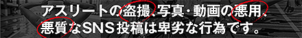アスリートの盗撮、写真・動画の悪用、悪質なSNS投稿は卑劣な行為です。